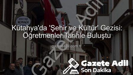 Kütahya’da ‘Şehir ve Kültür’ Gezisi: Öğretmenler Tarihle Buluştu