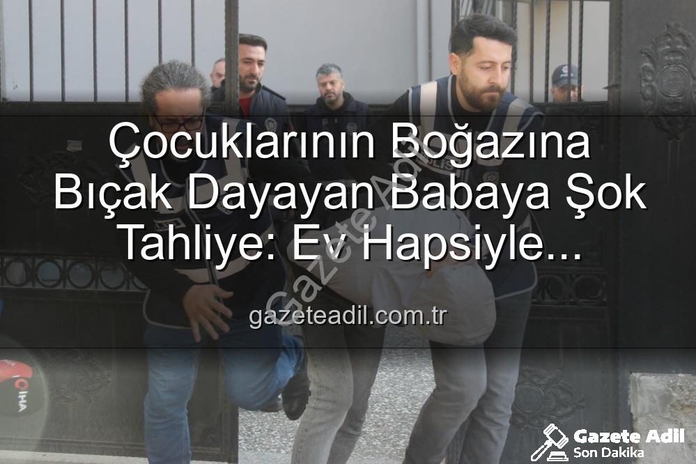 baba tahliye - Çocuklarının Boğazına Bıçak Dayayan Babaya Şok Tahliye: Ev Hapsiyle Serbest Bırakıldı